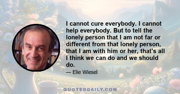 I cannot cure everybody. I cannot help everybody. But to tell the lonely person that I am not far or different from that lonely person, that I am with him or her, that's all I think we can do and we should do.