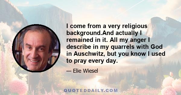 I come from a very religious background.And actually I remained in it. All my anger I describe in my quarrels with God in Auschwitz, but you know I used to pray every day.