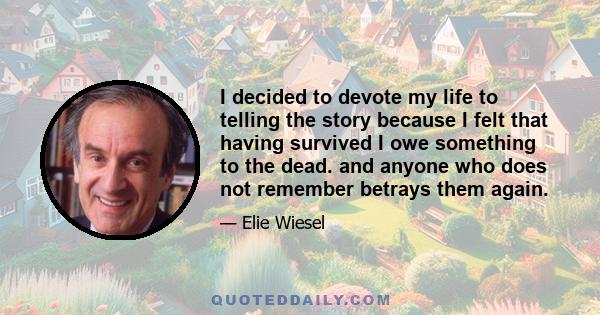 I decided to devote my life to telling the story because I felt that having survived I owe something to the dead. and anyone who does not remember betrays them again.