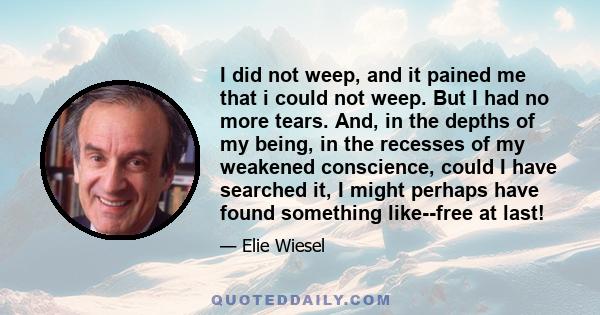 I did not weep, and it pained me that i could not weep. But I had no more tears. And, in the depths of my being, in the recesses of my weakened conscience, could I have searched it, I might perhaps have found something