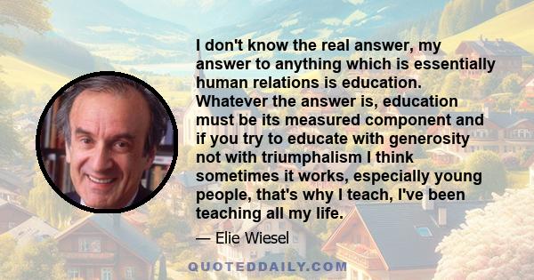 I don't know the real answer, my answer to anything which is essentially human relations is education. Whatever the answer is, education must be its measured component and if you try to educate with generosity not with