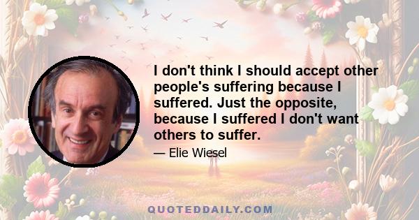 I don't think I should accept other people's suffering because I suffered. Just the opposite, because I suffered I don't want others to suffer.