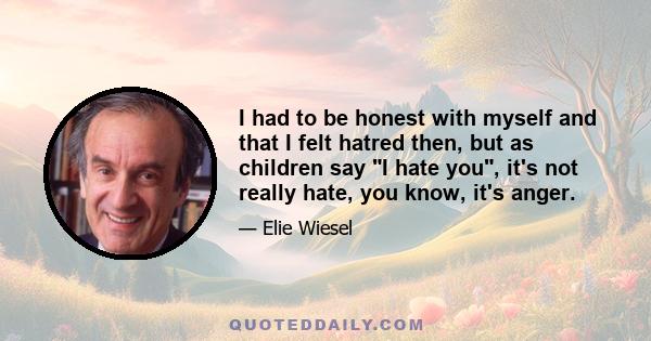 I had to be honest with myself and that I felt hatred then, but as children say I hate you, it's not really hate, you know, it's anger.