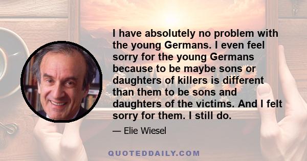 I have absolutely no problem with the young Germans. I even feel sorry for the young Germans because to be maybe sons or daughters of killers is different than them to be sons and daughters of the victims. And I felt