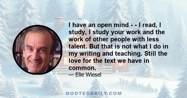 I have an open mind - - I read, I study, I study your work and the work of other people with less talent. But that is not what I do in my writing and teaching. Still the love for the text we have in common.