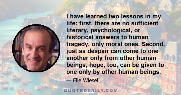 I have learned two lessons in my life: first, there are no sufficient literary, psychological, or historical answers to human tragedy, only moral ones. Second, just as despair can come to one another only from other