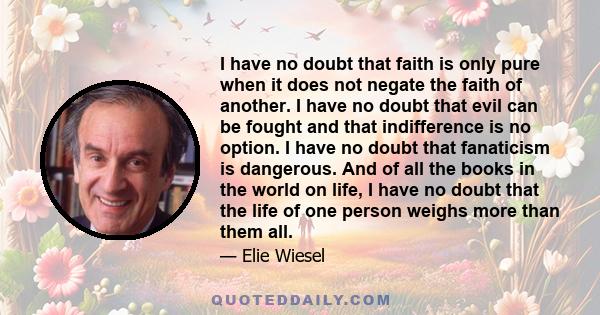 I have no doubt that faith is only pure when it does not negate the faith of another. I have no doubt that evil can be fought and that indifference is no option. I have no doubt that fanaticism is dangerous. And of all