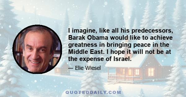 I imagine, like all his predecessors, Barak Obama would like to achieve greatness in bringing peace in the Middle East. I hope it will not be at the expense of Israel.