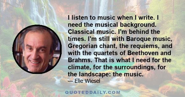 I listen to music when I write. I need the musical background. Classical music. I'm behind the times. I'm still with Baroque music, Gregorian chant, the requiems, and with the quartets of Beethoven and Brahms. That is