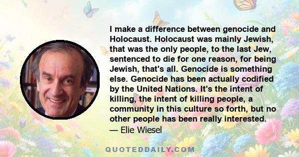 I make a difference between genocide and Holocaust. Holocaust was mainly Jewish, that was the only people, to the last Jew, sentenced to die for one reason, for being Jewish, that's all. Genocide is something else.