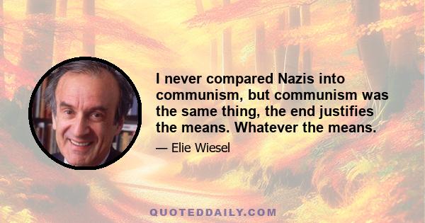 I never compared Nazis into communism, but communism was the same thing, the end justifies the means. Whatever the means.