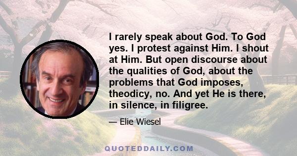 I rarely speak about God. To God yes. I protest against Him. I shout at Him. But open discourse about the qualities of God, about the problems that God imposes, theodicy, no. And yet He is there, in silence, in filigree.