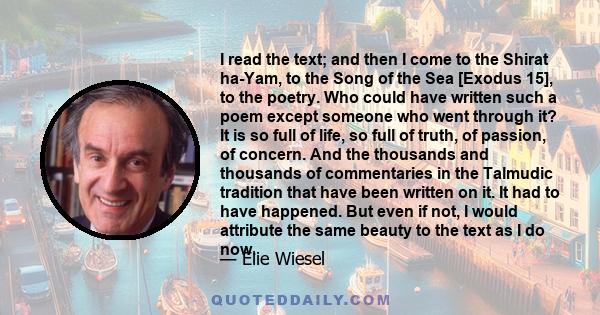 I read the text; and then I come to the Shirat ha-Yam, to the Song of the Sea [Exodus 15], to the poetry. Who could have written such a poem except someone who went through it? It is so full of life, so full of truth,