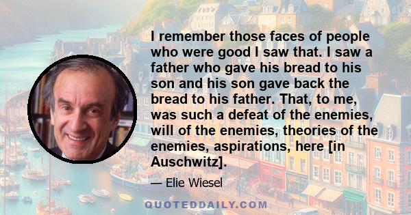 I remember those faces of people who were good I saw that. I saw a father who gave his bread to his son and his son gave back the bread to his father. That, to me, was such a defeat of the enemies, will of the enemies,