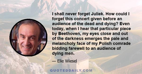 I shall never forget Juliek. How could I forget this concert given before an audience of the dead and dying? Even today, when I hear that particular piece by Beethoven, my eyes close and out of the darkness emerges the