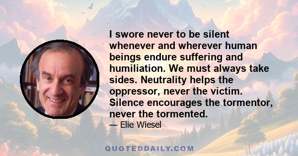 I swore never to be silent whenever and wherever human beings endure suffering and humiliation. We must always take sides. Neutrality helps the oppressor, never the victim. Silence encourages the tormentor, never the