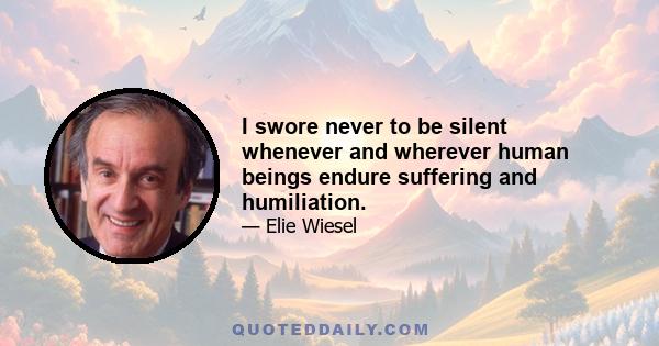 I swore never to be silent whenever and wherever human beings endure suffering and humiliation.