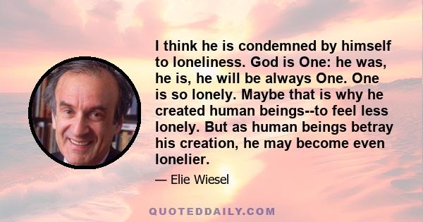 I think he is condemned by himself to loneliness. God is One: he was, he is, he will be always One. One is so lonely. Maybe that is why he created human beings--to feel less lonely. But as human beings betray his