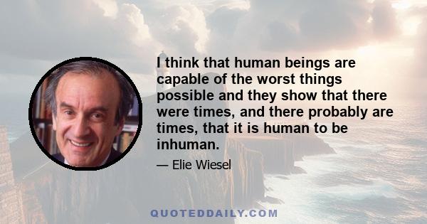 I think that human beings are capable of the worst things possible and they show that there were times, and there probably are times, that it is human to be inhuman.