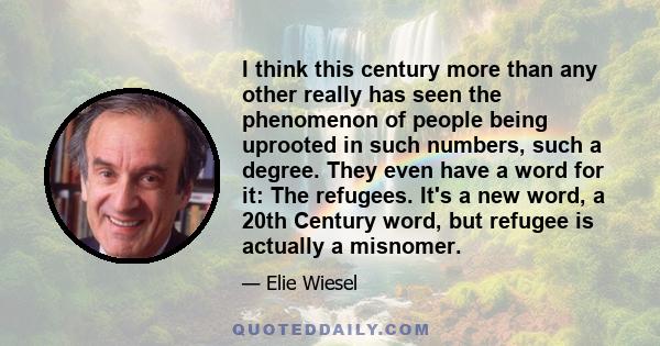 I think this century more than any other really has seen the phenomenon of people being uprooted in such numbers, such a degree. They even have a word for it: The refugees. It's a new word, a 20th Century word, but