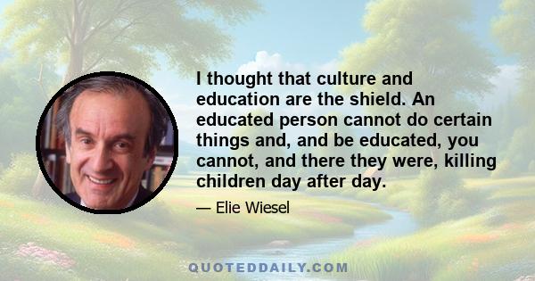 I thought that culture and education are the shield. An educated person cannot do certain things and, and be educated, you cannot, and there they were, killing children day after day.