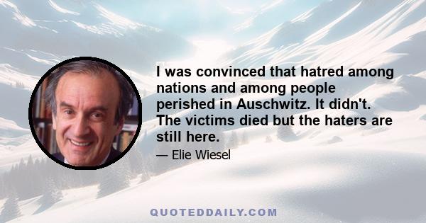 I was convinced that hatred among nations and among people perished in Auschwitz. It didn't. The victims died but the haters are still here.