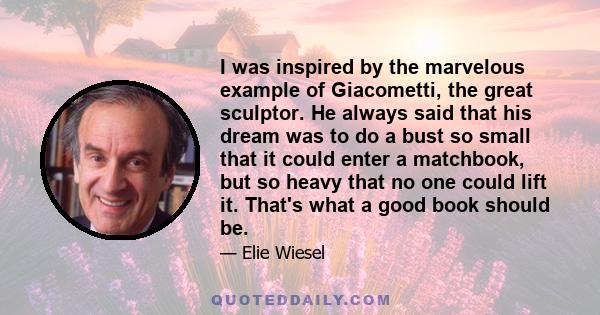 I was inspired by the marvelous example of Giacometti, the great sculptor. He always said that his dream was to do a bust so small that it could enter a matchbook, but so heavy that no one could lift it. That's what a