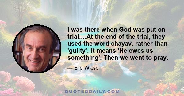 I was there when God was put on trial....At the end of the trial, they used the word chayav, rather than 'guilty'. It means 'He owes us something'. Then we went to pray.