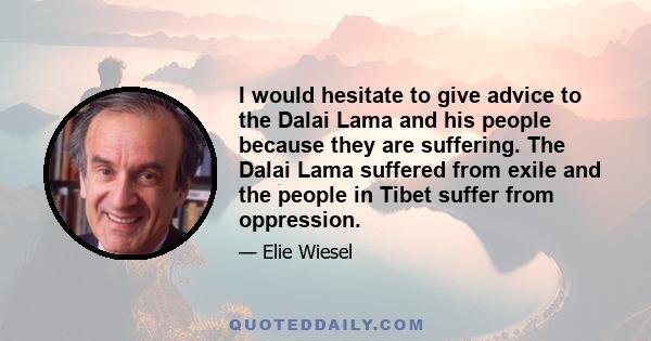 I would hesitate to give advice to the Dalai Lama and his people because they are suffering. The Dalai Lama suffered from exile and the people in Tibet suffer from oppression.