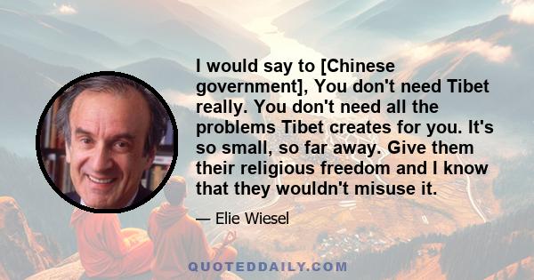 I would say to [Chinese government], You don't need Tibet really. You don't need all the problems Tibet creates for you. It's so small, so far away. Give them their religious freedom and I know that they wouldn't misuse 