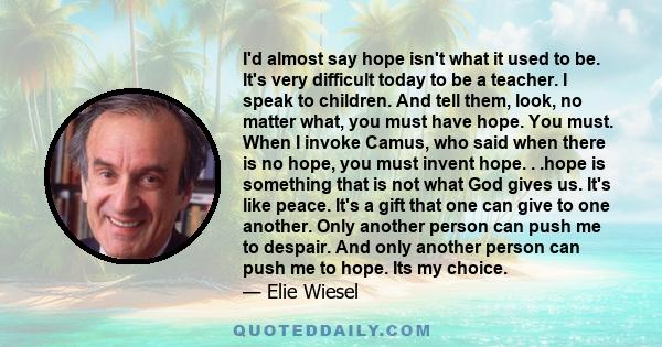 I'd almost say hope isn't what it used to be. It's very difficult today to be a teacher. I speak to children. And tell them, look, no matter what, you must have hope. You must. When I invoke Camus, who said when there