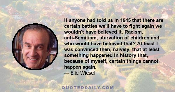 If anyone had told us in 1945 that there are certain battles we'll have to fight again we wouldn't have believed it. Racism, anti-Semitism, starvation of children and, who would have believed that? At least I was