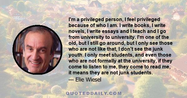 I'm a privileged person, I feel privileged because of who I am. I write books, I write novels, I write essays and I teach and I go from university to university. I'm one of the old, but I still go around, but I only see 