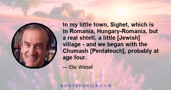 In my little town, Sighet, which is in Romania, Hungary-Romania, but a real shtetl, a little [Jewish] village - and we began with the Chumash [Pentateuch], probably at age four.