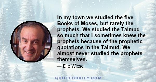 In my town we studied the five Books of Moses, but rarely the prophets. We studied the Talmud so much that I sometimes knew the prophets because of the prophetic quotations in the Talmud. We almost never studied the