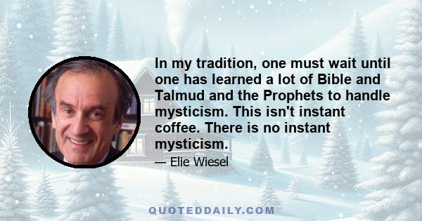 In my tradition, one must wait until one has learned a lot of Bible and Talmud and the Prophets to handle mysticism. This isn't instant coffee. There is no instant mysticism.