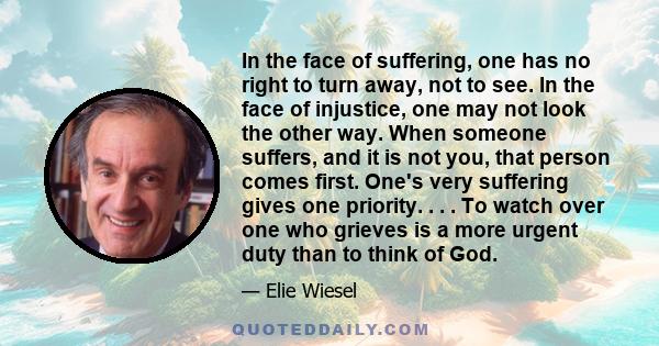 In the face of suffering, one has no right to turn away, not to see. In the face of injustice, one may not look the other way. When someone suffers, and it is not you, that person comes first. One's very suffering gives 