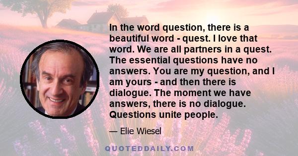 In the word question, there is a beautiful word - quest. I love that word. We are all partners in a quest. The essential questions have no answers. You are my question, and I am yours - and then there is dialogue. The