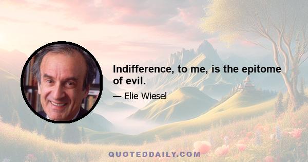 Indifference, to me, is the epitome of evil.