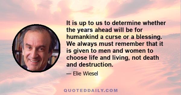 It is up to us to determine whether the years ahead will be for humankind a curse or a blessing. We always must remember that it is given to men and women to choose life and living, not death and destruction.