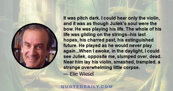 It was pitch dark. I could hear only the violin, and it was as though Juliek's soul were the bow. He was playing his life. The whole of his life was gliding on the strings--his last hopes, his charred past, his