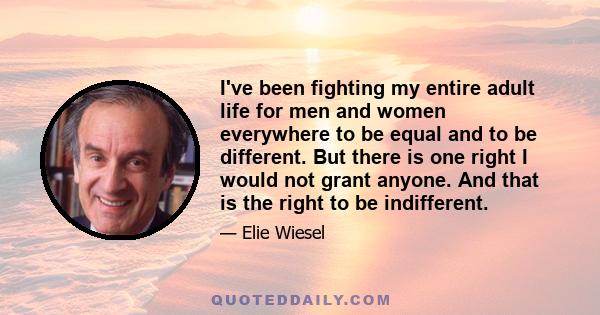 I've been fighting my entire adult life for men and women everywhere to be equal and to be different. But there is one right I would not grant anyone. And that is the right to be indifferent.