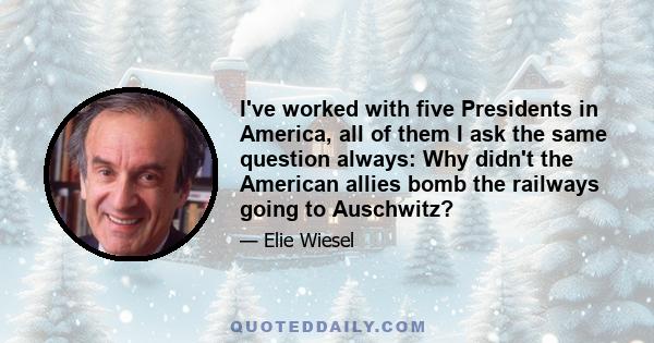 I've worked with five Presidents in America, all of them I ask the same question always: Why didn't the American allies bomb the railways going to Auschwitz?