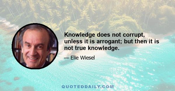 Knowledge does not corrupt, unless it is arrogant; but then it is not true knowledge.