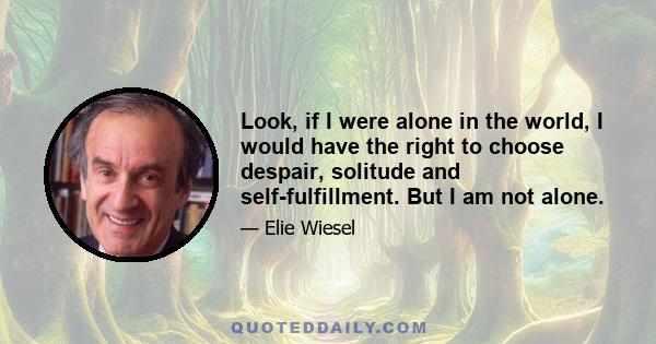 Look, if I were alone in the world, I would have the right to choose despair, solitude and self-fulfillment. But I am not alone.