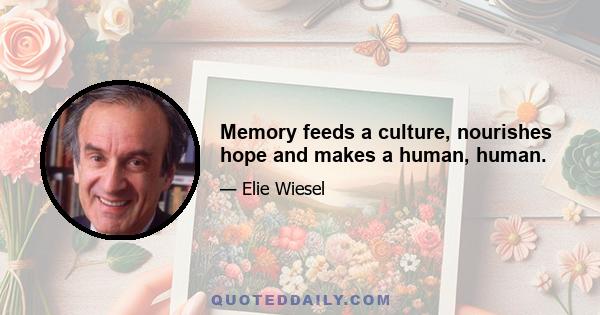 Memory feeds a culture, nourishes hope and makes a human, human.