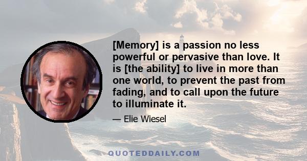 [Memory] is a passion no less powerful or pervasive than love. It is [the ability] to live in more than one world, to prevent the past from fading, and to call upon the future to illuminate it.