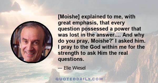 [Moishe] explained to me, with great emphasis, that every question possessed a power that was lost in the answer.... And why do you pray, Moishe?' I asked him. I pray to the God within me for the strength to ask Him the 