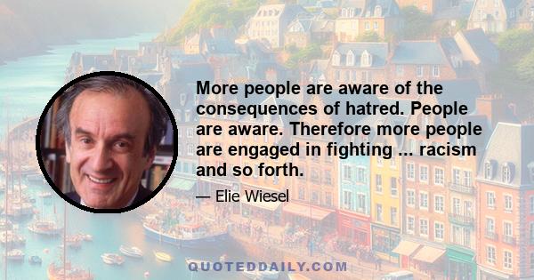 More people are aware of the consequences of hatred. People are aware. Therefore more people are engaged in fighting ... racism and so forth.