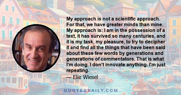 My approach is not a scientific approach. For that, we have greater minds than mine. My approach is: I am in the possession of a text, it has survived so many centuries, and it is my task, my pleasure, to try to